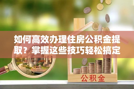 翠屏如何高效办理住房公积金提取？掌握这些技巧轻松搞定