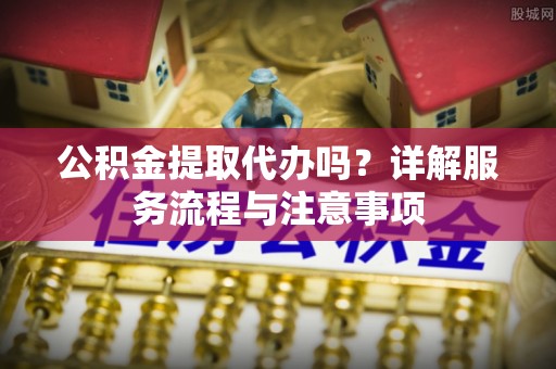 翠屏公积金提取代办吗？详解服务流程与注意事项