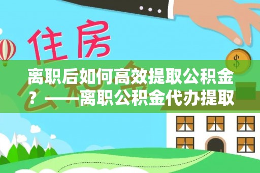 翠屏离职后如何高效提取公积金？——离职公积金代办提取全流程解析