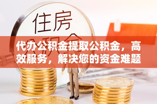 翠屏代办公积金提取公积金，高效服务，解决您的资金难题