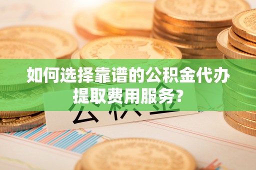 翠屏如何选择靠谱的公积金代办提取费用服务？