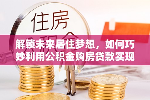 翠屏解锁未来居住梦想，如何巧妙利用公积金购房贷款实现房产投资