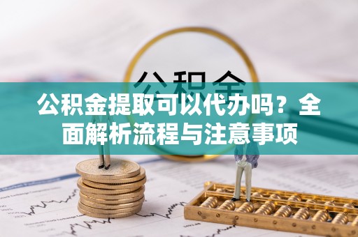 翠屏公积金提取可以代办吗？全面解析流程与注意事项