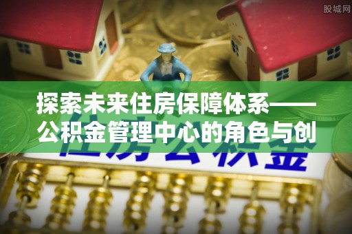 翠屏探索未来住房保障体系——公积金管理中心的角色与创新