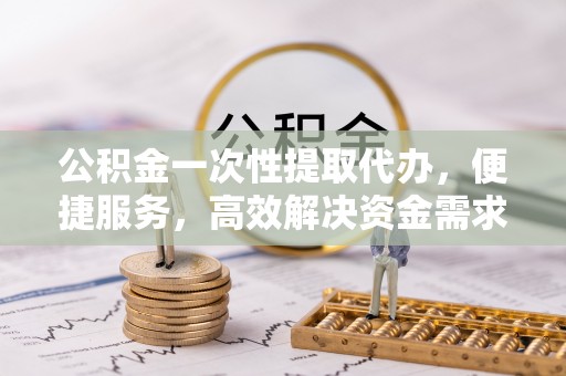 翠屏公积金一次性提取代办，便捷服务，高效解决资金需求
