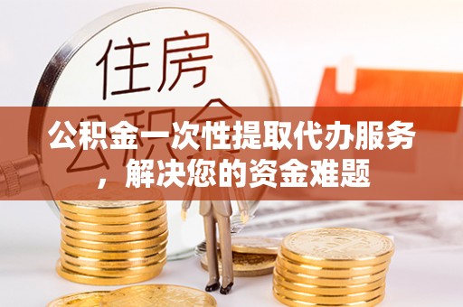 翠屏公积金一次性提取代办服务，解决您的资金难题