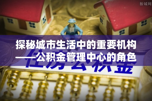 翠屏探秘城市生活中的重要机构——公积金管理中心的角色与意义