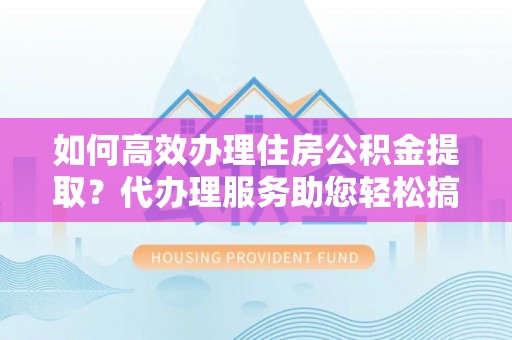 翠屏如何高效办理住房公积金提取？代办理服务助您轻松搞定