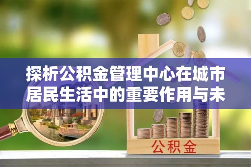 翠屏探析公积金管理中心在城市居民生活中的重要作用与未来发展趋势