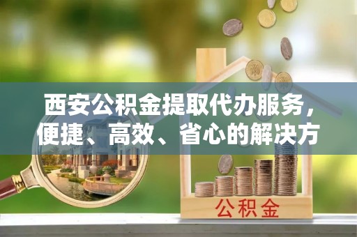 翠屏西安公积金提取代办服务，便捷、高效、省心的解决方案