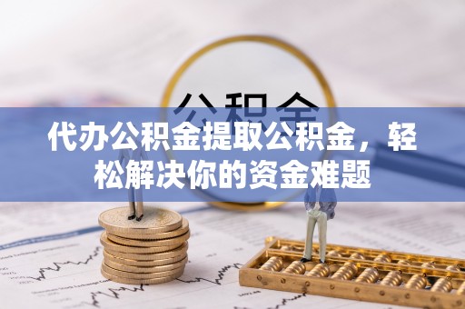 翠屏代办公积金提取公积金，轻松解决你的资金难题