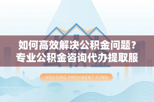 翠屏如何高效解决公积金问题？专业公积金咨询代办提取服务来帮你